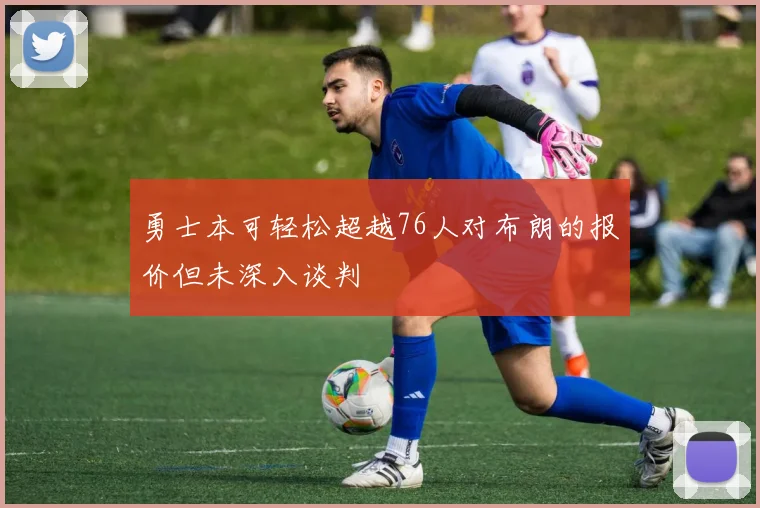 勇士本可轻松超越76人对布朗的报价但未深入谈判