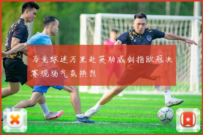 马竞球迷万里赴英助威剑指欧冠决赛现场气氛热烈