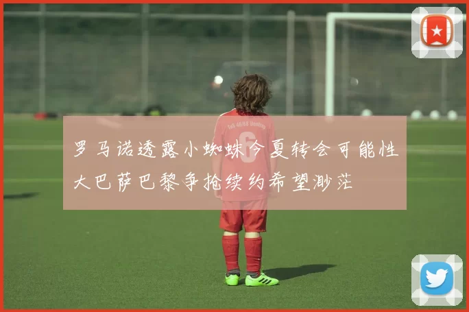 罗马诺透露小蜘蛛今夏转会可能性大巴萨巴黎争抢续约希望渺茫