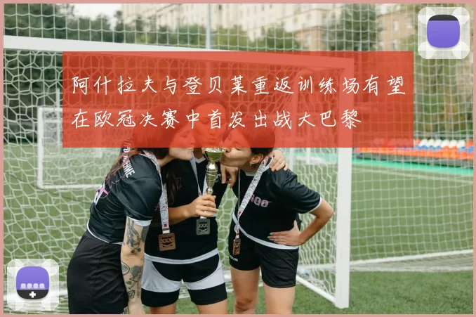 阿什拉夫与登贝莱重返训练场有望在欧冠决赛中首发出战大巴黎