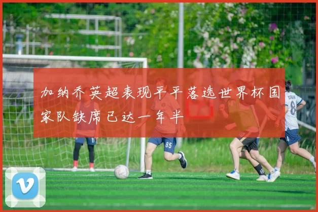 加纳乔英超表现平平落选世界杯国家队缺席已达一年半