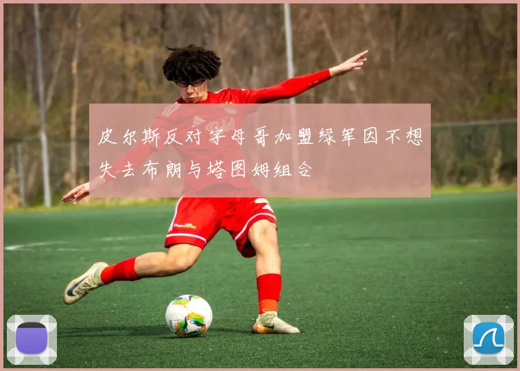 皮尔斯反对字母哥加盟绿军因不想失去布朗与塔图姆组合