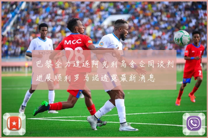 巴黎全力追逐阿克利乌舍合同谈判进展顺利罗马诺透露最新消息