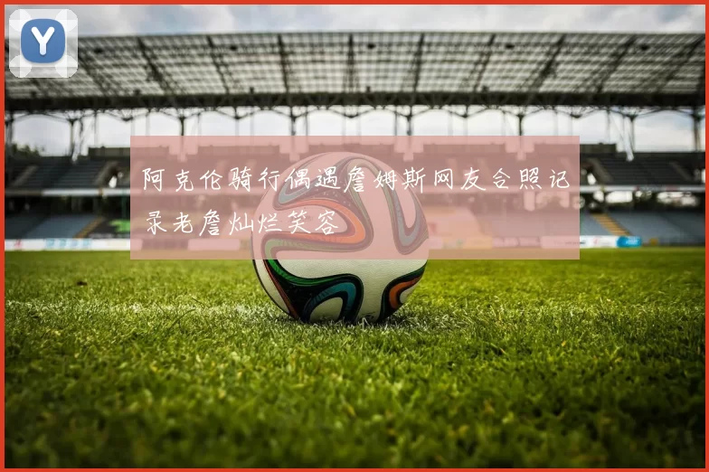 阿克伦骑行偶遇詹姆斯网友合照记录老詹灿烂笑容