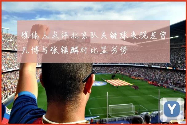 媒体人点评北京队关键球表现差曾凡博与张镇麟对比显劣势