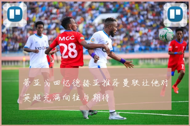 蒂亚戈回忆德赫亚推荐曼联让他对英超充满向往与期待