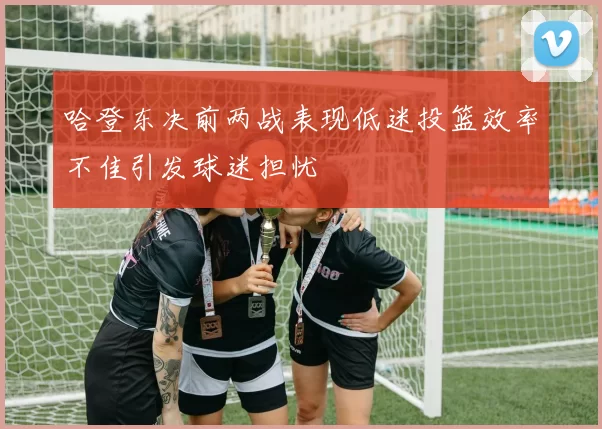 哈登东决前两战表现低迷投篮效率不佳引发球迷担忧