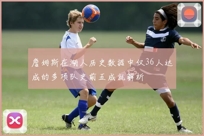 詹姆斯在湖人历史数据中仅36人达成的多项队史前五成就解析