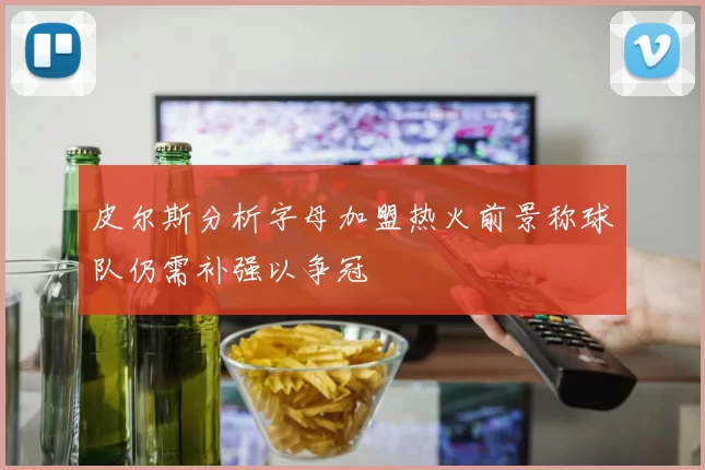 皮尔斯分析字母加盟热火前景称球队仍需补强以争冠