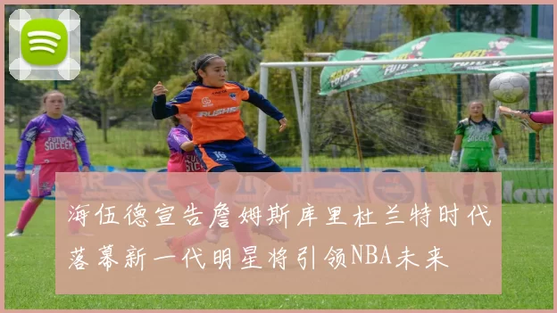 海伍德宣告詹姆斯库里杜兰特时代落幕新一代明星将引领NBA未来