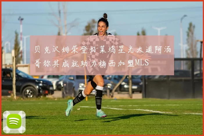 贝克汉姆荣登好莱坞星光大道阿汤哥称其成就助力梅西加盟MLS