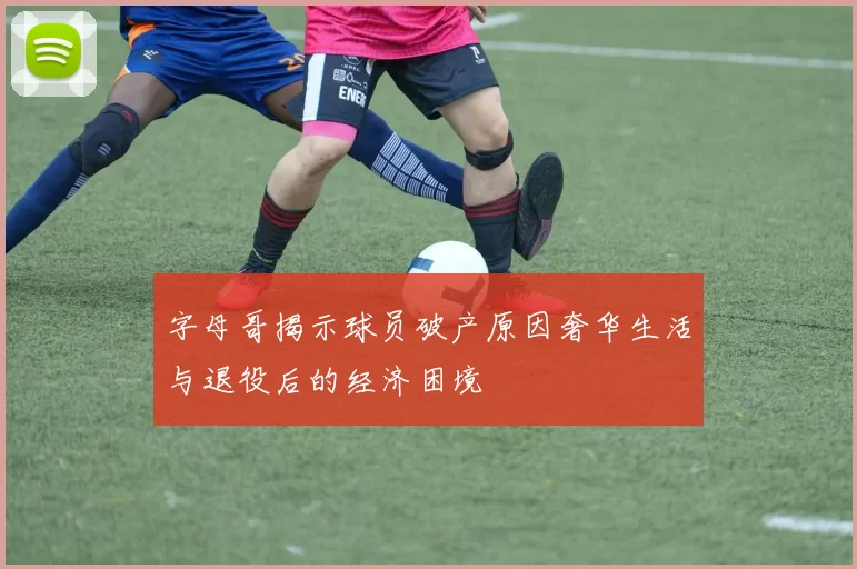 字母哥揭示球员破产原因奢华生活与退役后的经济困境
