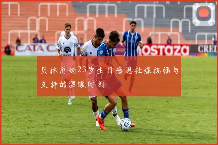 贝林厄姆23岁生日感恩社媒祝福与支持的温暖时刻