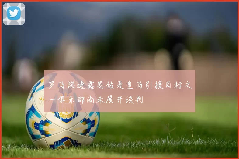 罗马诺透露恩佐是皇马引援目标之一俱乐部尚未展开谈判
