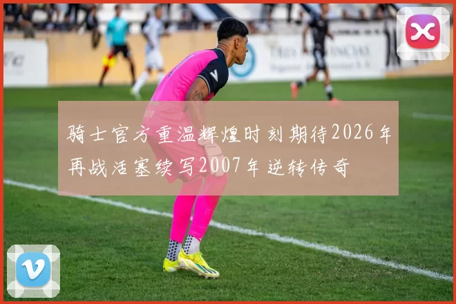 骑士官方重温辉煌时刻期待2026年再战活塞续写2007年逆转传奇