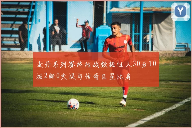 麦丹系列赛终结战数据惊人30分10板2断0失误与传奇巨星比肩