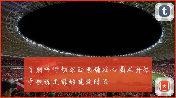 亨利呼吁切尔西明确核心圈层并给予教练足够的建设时间