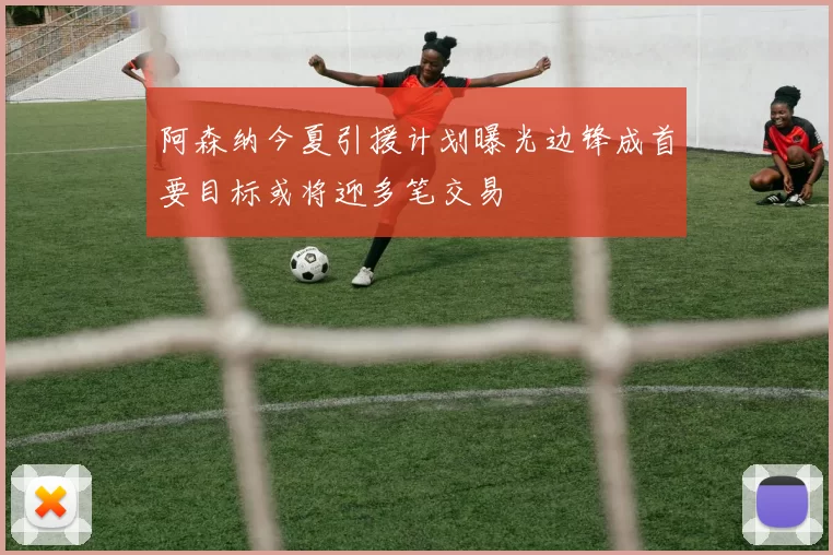 阿森纳今夏引援计划曝光边锋成首要目标或将迎多笔交易