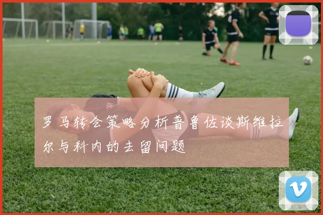 罗马转会策略分析普鲁佐谈斯维拉尔与科内的去留问题